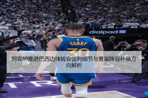 阿森纳推进巴西边锋转会谈判细节与夏窗阵容补强方向解析