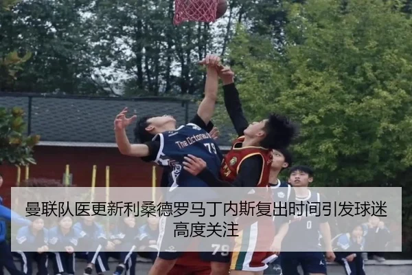 曼联队医更新利桑德罗马丁内斯复出时间引发球迷高度关注