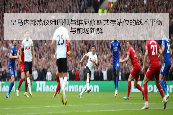 皇马内部热议姆巴佩与维尼修斯共存站位的战术平衡与前场新解