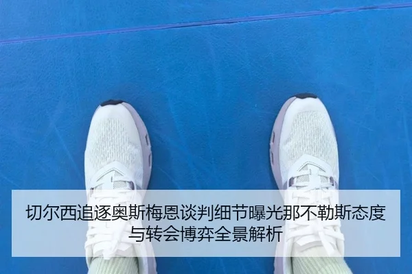 切尔西追逐奥斯梅恩谈判细节曝光那不勒斯态度与转会博弈全景解析