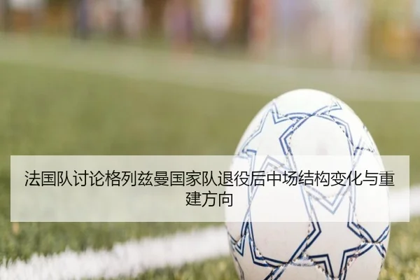 法国队讨论格列兹曼国家队退役后中场结构变化与重建方向